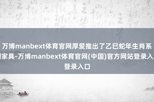 万博manbext体育官网厚爱推出了乙巳蛇年生肖系列家具-万博manbext体育官网(中国)官方网站登录入口