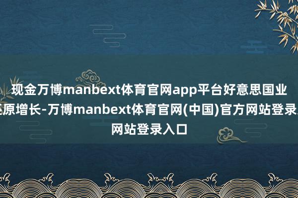 现金万博manbext体育官网app平台好意思国业务还原增长-万博manbext体育官网(中国)官方网站登录入口