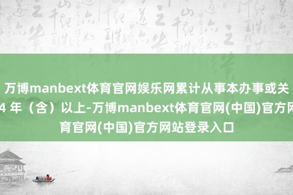 万博manbext体育官网娱乐网累计从事本办事或关系办事责任 4 年（含）以上-万博manbext体育官网(中国)官方网站登录入口