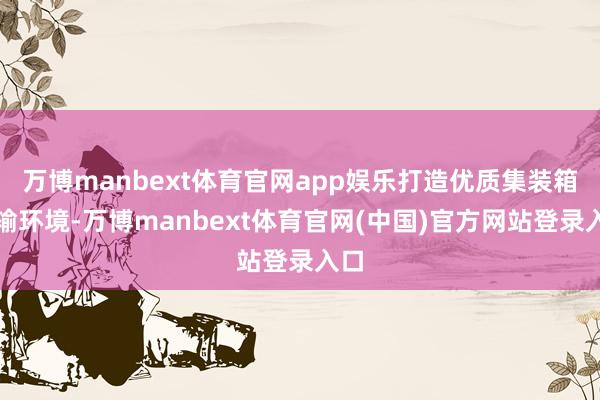万博manbext体育官网app娱乐打造优质集装箱运输环境-万博manbext体育官网(中国)官方网站登录入口