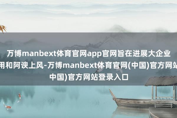 万博manbext体育官网app官网旨在进展大企业的引颈作用和阿谀上风-万博manbext体育官网(中国)官方网站登录入口