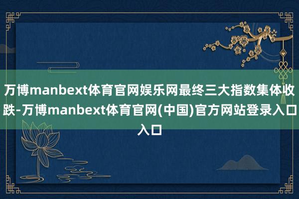 万博manbext体育官网娱乐网最终三大指数集体收跌-万博manbext体育官网(中国)官方网站登录入口