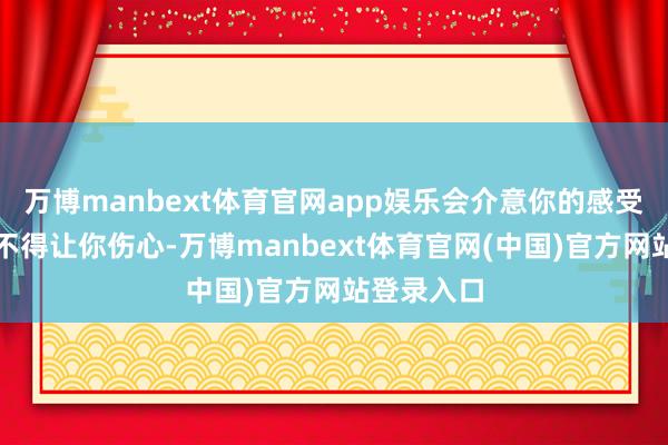 万博manbext体育官网app娱乐会介意你的感受；因为舍不得让你伤心-万博manbext体育官网(中国)官方网站登录入口