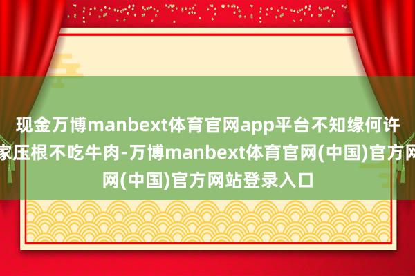 现金万博manbext体育官网app平台不知缘何许多东说念主家压根不吃牛肉-万博manbext体育官网(中国)官方网站登录入口