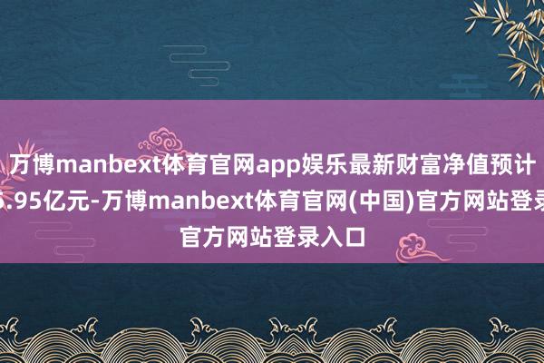 万博manbext体育官网app娱乐最新财富净值预计值为5.95亿元-万博manbext体育官网(中国)官方网站登录入口
