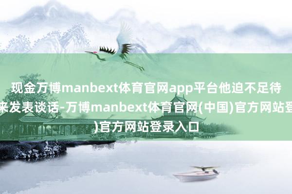 现金万博manbext体育官网app平台他迫不足待地跑出来发表谈话-万博manbext体育官网(中国)官方网站登录入口