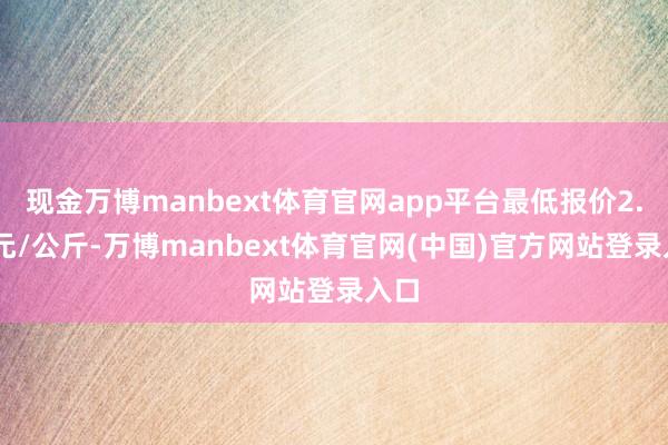 现金万博manbext体育官网app平台最低报价2.00元/公斤-万博manbext体育官网(中国)官方网站登录入口