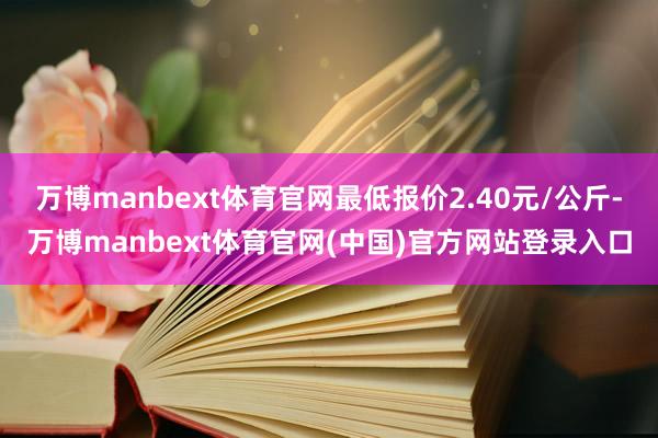 万博manbext体育官网最低报价2.40元/公斤-万博manbext体育官网(中国)官方网站登录入口