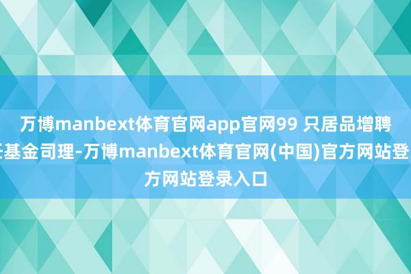 万博manbext体育官网app官网99 只居品增聘了新任基金司理-万博manbext体育官网(中国)官方网站登录入口