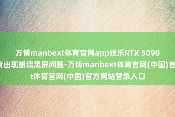 万博manbext体育官网app娱乐RTX 5090和5080显卡平庸出现崩溃黑屏问题-万博manbext体育官网(中国)官方网站登录入口