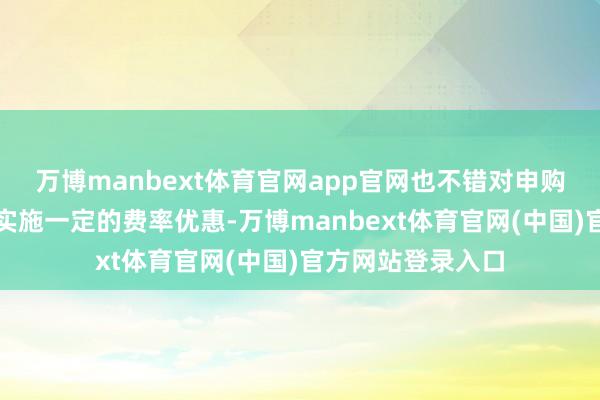 万博manbext体育官网app官网也不错对申购费率和赎回费率实施一定的费率优惠-万博manbext体育官网(中国)官方网站登录入口