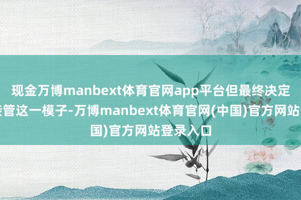 现金万博manbext体育官网app平台但最终决定不继续接管这一模子-万博manbext体育官网(中国)官方网站登录入口