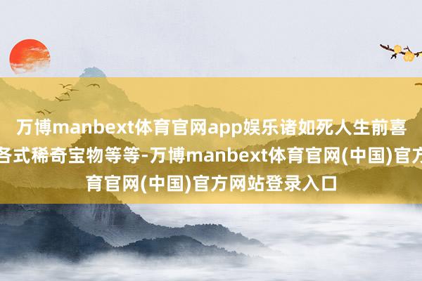 万博manbext体育官网app娱乐诸如死人生前喜爱的东西以及各式稀奇宝物等等-万博manbext体育官网(中国)官方网站登录入口