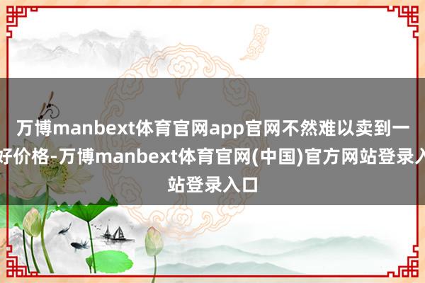 万博manbext体育官网app官网不然难以卖到一个好价格-万博manbext体育官网(中国)官方网站登录入口