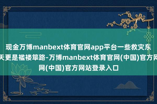 现金万博manbext体育官网app平台一些救灾东说念主员每天更是褴褛筚路-万博manbext体育官网(中国)官方网站登录入口