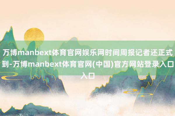 万博manbext体育官网娱乐网时间周报记者还正式到-万博manbext体育官网(中国)官方网站登录入口