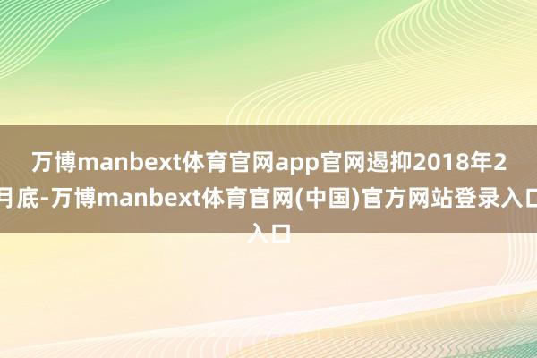 万博manbext体育官网app官网遏抑2018年2月底-万博manbext体育官网(中国)官方网站登录入口
