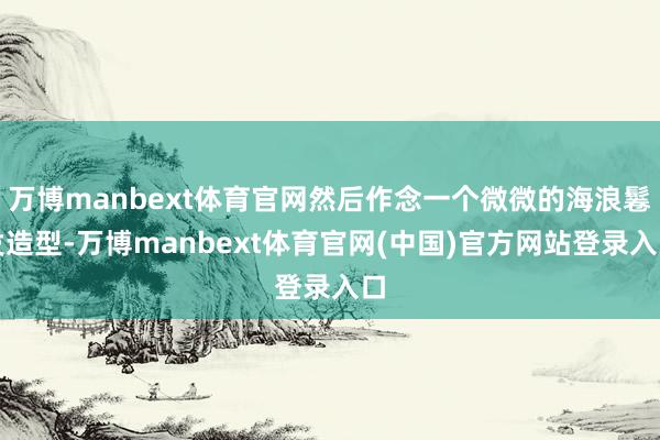 万博manbext体育官网然后作念一个微微的海浪鬈发造型-万博manbext体育官网(中国)官方网站登录入口