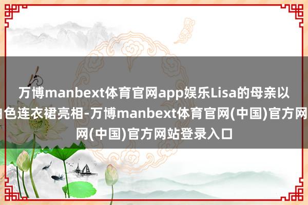 万博manbext体育官网app娱乐Lisa的母亲以一袭Dior白色连衣裙亮相-万博manbext体育官网(中国)官方网站登录入口