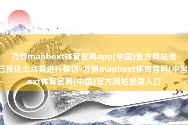万博manbext体育官网app(中国)官方网站俄罗斯外长拉夫罗夫已抵达土耳其进行探访-万博manbext体育官网(中国)官方网站登录入口