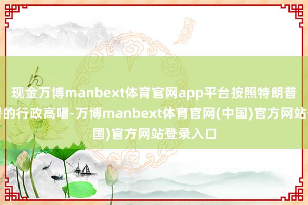现金万博manbext体育官网app平台按照特朗普领先签署的行政高唱-万博manbext体育官网(中国)官方网站登录入口