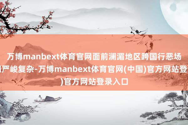 万博manbext体育官网面前澜湄地区跨国行恶场面照旧严峻复杂-万博manbext体育官网(中国)官方网站登录入口