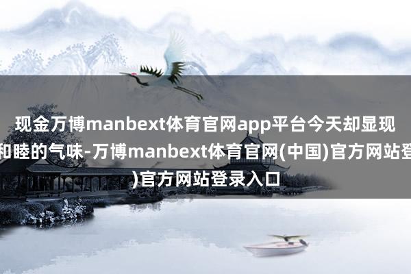 现金万博manbext体育官网app平台今天却显现出一点和睦的气味-万博manbext体育官网(中国)官方网站登录入口