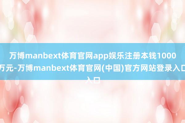 万博manbext体育官网app娱乐注册本钱1000万元-万博manbext体育官网(中国)官方网站登录入口