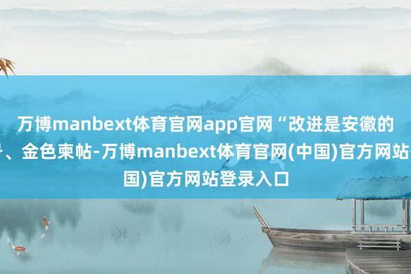 万博manbext体育官网app官网“改进是安徽的金字牌号、金色柬帖-万博manbext体育官网(中国)官方网站登录入口