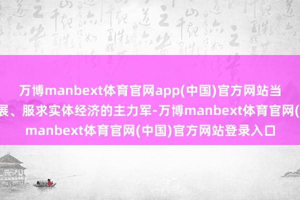 万博manbext体育官网app(中国)官方网站当好工作成本市集正经发展、服求实体经济的主力军-万博manbext体育官网(中国)官方网站登录入口