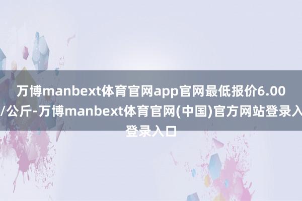 万博manbext体育官网app官网最低报价6.00元/公斤-万博manbext体育官网(中国)官方网站登录入口