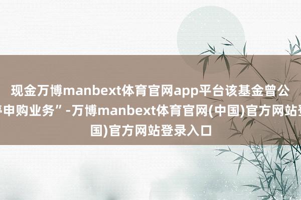 现金万博manbext体育官网app平台该基金曾公告“暂停申购业务”-万博manbext体育官网(中国)官方网站登录入口