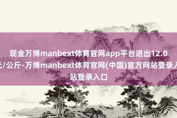 现金万博manbext体育官网app平台进出12.00元/公斤-万博manbext体育官网(中国)官方网站登录入口