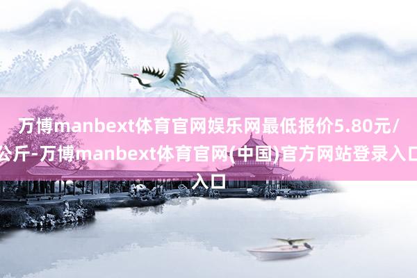 万博manbext体育官网娱乐网最低报价5.80元/公斤-万博manbext体育官网(中国)官方网站登录入口