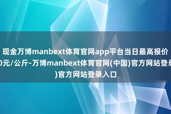 现金万博manbext体育官网app平台当日最高报价24.00元/公斤-万博manbext体育官网(中国)官方网站登录入口