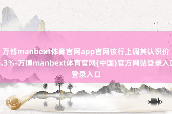 万博manbext体育官网app官网该行上调其认识价6.3%-万博manbext体育官网(中国)官方网站登录入口