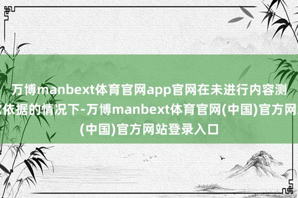 万博manbext体育官网app官网在未进行内容测评且无其它依据的情况下-万博manbext体育官网(中国)官方网站登录入口