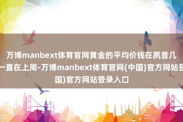 万博manbext体育官网黄金的平均价钱在夙昔几个季度一直在上周-万博manbext体育官网(中国)官方网站登录入口