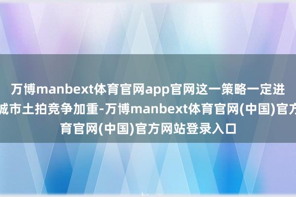 万博manbext体育官网app官网这一策略一定进度上导致中枢城市土拍竞争加重-万博manbext体育官网(中国)官方网站登录入口