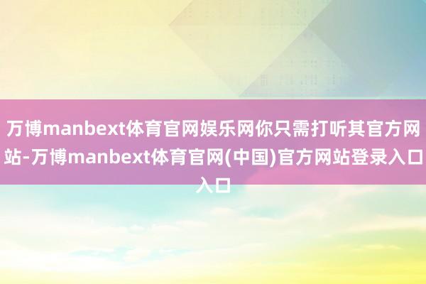 万博manbext体育官网娱乐网你只需打听其官方网站-万博manbext体育官网(中国)官方网站登录入口