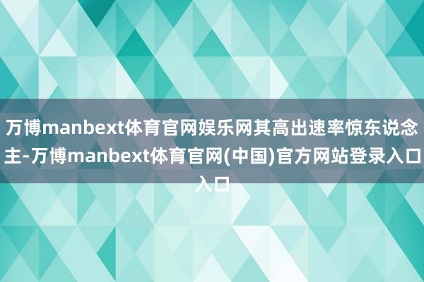 万博manbext体育官网娱乐网其高出速率惊东说念主-万博manbext体育官网(中国)官方网站登录入口