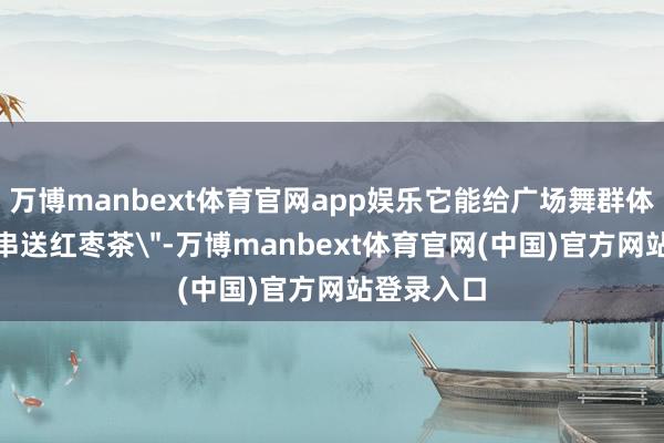 万博manbext体育官网app娱乐它能给广场舞群体推