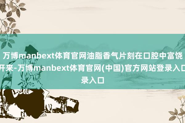 万博manbext体育官网油脂香气片刻在口腔中富饶开来-万博manbext体育官网(中国)官方网站登录入口