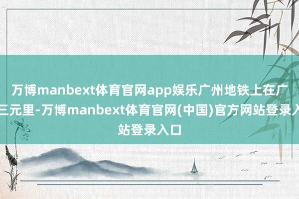 万博manbext体育官网app娱乐广州地铁上在广州三元里-万博manbext体育官网(中国)官方网站登录入口