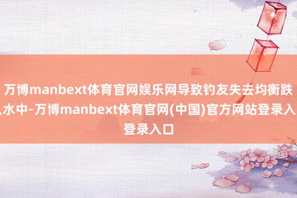 万博manbext体育官网娱乐网导致钓友失去均衡跌入水中-万博manbext体育官网(中国)官方网站登录入口
