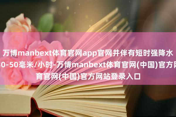 万博manbext体育官网app官网并伴有短时强降水（最大雨强30-50毫米/小时-万博manbext体育官网(中国)官方网站登录入口