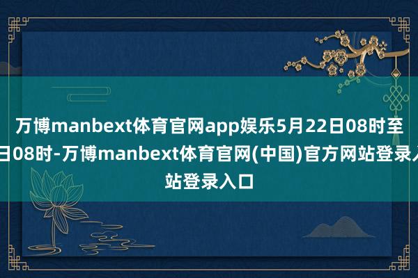 万博manbext体育官网app娱乐5月22日08时至23日08时-万博manbext体育官网(中国)官方网站登录入口