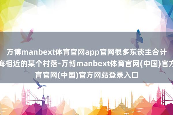 万博manbext体育官网app官网很多东谈主合计他可能来自上海相近的某个村落-万博manbext体育官网(中国)官方网站登录入口