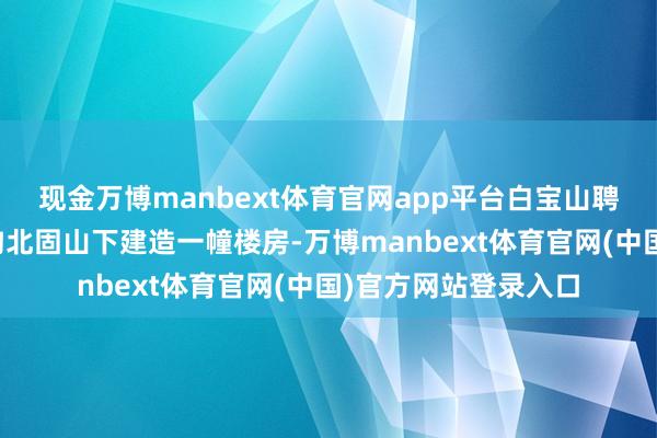 现金万博manbext体育官网app平台白宝山聘用德籍工程师在墟沟北固山下建造一幢楼房-万博manbext体育官网(中国)官方网站登录入口