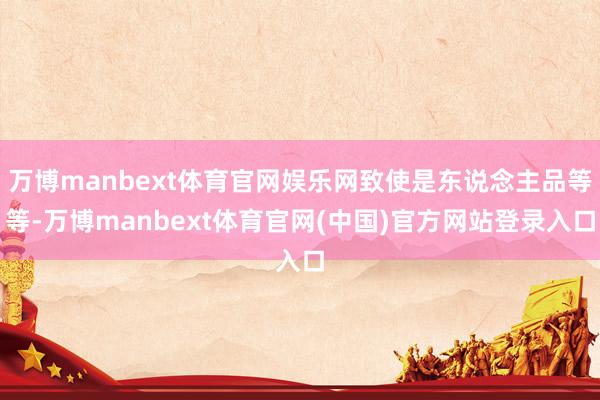 万博manbext体育官网娱乐网致使是东说念主品等等-万博manbext体育官网(中国)官方网站登录入口